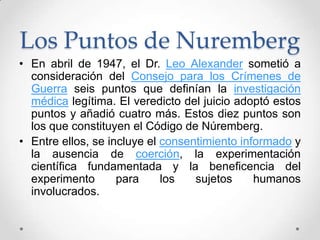 Los Puntos de Nuremberg
• En abril de 1947, el Dr. Leo Alexander sometió a
  consideración del Consejo para los Crímenes de
  Guerra seis puntos que definían la investigación
  médica legítima. El veredicto del juicio adoptó estos
  puntos y añadió cuatro más. Estos diez puntos son
  los que constituyen el Código de Núremberg.
• Entre ellos, se incluye el consentimiento informado y
  la ausencia de coerción, la experimentación
  científica fundamentada y la beneficencia del
  experimento       para     los   sujetos     humanos
  involucrados.
 
