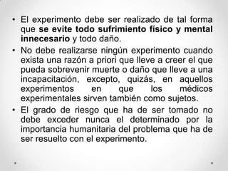 • El experimento debe ser realizado de tal forma
  que se evite todo sufrimiento físico y mental
  innecesario y todo daño.
• No debe realizarse ningún experimento cuando
  exista una razón a priori que lleve a creer el que
  pueda sobrevenir muerte o daño que lleve a una
  incapacitación, excepto, quizás, en aquellos
  experimentos      en      que     los    médicos
  experimentales sirven también como sujetos.
• El grado de riesgo que ha de ser tomado no
  debe exceder nunca el determinado por la
  importancia humanitaria del problema que ha de
  ser resuelto con el experimento.
 
