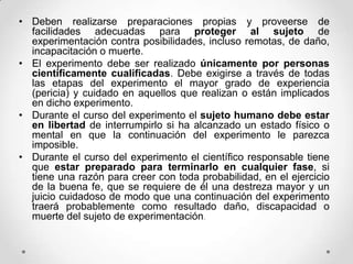 • Deben realizarse preparaciones propias y proveerse de
  facilidades adecuadas para proteger al sujeto de
  experimentación contra posibilidades, incluso remotas, de daño,
  incapacitación o muerte.
• El experimento debe ser realizado únicamente por personas
  científicamente cualificadas. Debe exigirse a través de todas
  las etapas del experimento el mayor grado de experiencia
  (pericia) y cuidado en aquellos que realizan o están implicados
  en dicho experimento.
• Durante el curso del experimento el sujeto humano debe estar
  en libertad de interrumpirlo si ha alcanzado un estado físico o
  mental en que la continuación del experimento le parezca
  imposible.
• Durante el curso del experimento el científico responsable tiene
  que estar preparado para terminarlo en cualquier fase, si
  tiene una razón para creer con toda probabilidad, en el ejercicio
  de la buena fe, que se requiere de él una destreza mayor y un
  juicio cuidadoso de modo que una continuación del experimento
  traerá probablemente como resultado daño, discapacidad o
  muerte del sujeto de experimentación.
 