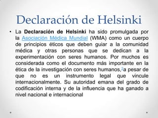 Declaración de Helsinki
• La Declaración de Helsinki ha sido promulgada por
  la Asociación Médica Mundial (WMA) como un cuerpo
  de principios éticos que deben guiar a la comunidad
  médica y otras personas que se dedican a la
  experimentación con seres humanos. Por muchos es
  considerada como el documento más importante en la
  ética de la investigación con seres humanos,2a pesar de
  que no es un instrumento legal que vincule
  internacionalmente. Su autoridad emana del grado de
  codificación interna y de la influencia que ha ganado a
  nivel nacional e internacional
 