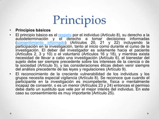 Principios
•   Principios básicos
•   El principio básico es el respeto por el individuo (Artículo 8), su derecho a la
    autodeterminación y el derecho a tomar decisiones informadas
    (consentimiento informado) (Artículos 20, 21 y 22) incluyendo la
    participación en la investigación, tanto al inicio como durante el curso de la
    investigación. El deber del investigador es solamente hacia el paciente
    (Artículos 2, 3 y 10) o el voluntario (Artículos 16 y 18), y mientras exista
    necesidad de llevar a cabo una investigación (Artículo 6), el bienestar del
    sujeto debe ser siempre precedente sobre los intereses de la ciencia o de
    la sociedad (Artículo 5), y las consideraciones éticas deben venir siempre
    del análisis precedente de las leyes y regulaciones (Artículo 9).
•   El reconocimiento de la creciente vulnerabilidad de los individuos y los
    grupos necesita especial vigilancia (Artículo 8). Se reconoce que cuando el
    participante en la investigación es incompetente, física o mentalmente
    incapaz de consentir, o es un menor (Artículos 23 y 24) entonces el permiso
    debe darlo un sustituto que vele por el mejor interés del individuo. En este
    caso su consentimiento es muy importante (Artículo 25).
 