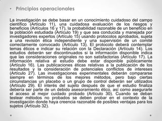 • Principios operacionales

La investigación se debe basar en un conocimiento cuidadoso del campo
científico (Artículo 11), una cuidadosa evaluación de los riesgos y
beneficios (Artículos 16 y 17), la probabilidad razonable de un beneficio en
la población estudiada (Artículo 19) y que sea conducida y manejada por
investigadores expertos (Artículo 15) usando protocolos aprobados, sujeta
a una revisión ética independiente y una supervisión de un comité
correctamente convocado (Artículo 13). El protocolo deberá contemplar
temas éticos e indicar su relación con la Declaración (Artículo 14). Los
estudios deberán ser discontinuados si la información disponible indica
que las consideraciones originales no son satisfactorias (Artículo 17). La
información relativa al estudio debe estar disponible públicamente
(Artículo 16). Las publicaciones éticas relativas a la publicación de los
resultados y la consideración de potenciales conflictos de intereses
(Artículo 27). Las investigaciones experimentales deberán compararse
siempre en términos de los mejores métodos, pero bajo ciertas
circunstancias un placebo o un grupo de control deberán ser utilizados
(Artículo 29). El interés del sujeto después de que el estudio finaliza
debería ser parte de un debido asesoramiento ético, así como asegurarle
el acceso al mejor cuidado probado (Artículo 30). Cuando se deban
testear métodos no probados se deben probar en el contexto de la
investigación donde haya creencia razonable de posibles ventajas para los
sujetos (Artículo 32).
 