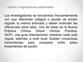 • Pautas o regulaciones adicionales


Los investigadores se encuentran frecuentemente
con que diferentes códigos o pautas de acción
regulan la misma actividad y deben entender las
diferencias entre ellas. Una de éstas es la Buena
Práctica    Clínica   (Good    Clinical  Practice-
GCP), una guía internacional, mientras cada país
regula, además, a nivel local. Existen numerosas
herramientas para comparar entre estos
lineamientos de acción
 