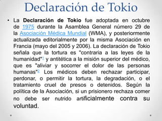 Declaración de Tokio
• La Declaración de Tokio fue adoptada en octubre
  de 1975 durante la Asamblea General número 29 de
  la Asociación Médica Mundial (WMA), y posteriormente
  actualizada editorialmente por la misma Asociación en
  Francia (mayo del 2005 y 2006). La declaración de Tokio
  señala que la tortura es "contraria a las leyes de la
  humanidad"1 y antitética a la misión superior del médico,
  que es "aliviar y socorrer el dolor de las personas
  humanas"2 Los médicos deben rechazar participar,
  perdonar, o permitir la tortura, la degradación, o el
  tratamiento cruel de presos o detenidos. Según la
  política de la Asociación, si un prisionero rechaza comer
  no debe ser nutrido artificialmente contra su
  voluntad.
 