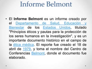 Informe Belmont
• El Informe Belmont es un informe creado por
  el Departamento de Salud, Educación y
  Bienestar de los Estados Unidos, titulado
  "Principios éticos y pautas para la protección de
  los seres humanos en la investigación", y es un
  importante documento histórico en el campo de
  la ética médica. El reporte fue creado el 18 de
  abril de 1979, y toma el nombre del Centro de
  Conferencias Belmont, donde el documento fue
  elaborado.
 