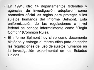 • En 1991, otro 14 departamentos federales y
  agencias de investigación adoptaron como
  normativa oficial las reglas para proteger a los
  sujetos humanos del Informe Belmont. Esta
  uniformización de las regulaciones a nivel
  federal se conoce informalmente como "Regla
  Común" (Common Rule).
• El informe Belmont hoy sirve como documento
  histórico y entrega el marco ético para entender
  las regulaciones del uso de sujetos humanos en
  la investigación experimental en los Estados
  Unidos.
 
