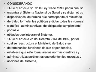 •   CONSIDERANDO
•   • Que el artículo 8o. de la Ley 10 de 1990, por la cual se
•   organiza el Sistema Nacional de Salud y se dictan otras
•   disposiciones, determina que corresponde al Ministerio
•   de Salud formular las políticas y dictar todas las normas
•   científico- administrativas, de obligatorio cumplimiento
•   por las e
•   ntidades que integran el Sistema,
•   • Que el artículo 2o del Decreto 2164 de 1992, por el
•   cual se reestructura el Ministerio de Salud y se
•   determinan las funciones de sus dependencias,
•   establece que éste formulará las normas científicas y
•   administrativas pertinentes que orienten los recursos y
•   acciones del Sistema,
 