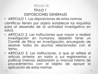 RESUELVE:
                   TITULO 1
              DISPOSICIONES GENERALES
• ARTICULO 1. Las disposiciones de estas normas
científicas tienen por objeto establecer los requisitos
para el desarrollo de la actividad investigativa en
salud.
• ARTICULO 2. Las instituciones que vayan a realizar
  investigación en humanos, deberán tener un
  Comité de Etica en Investigación, encargado de
  resolver todos los asuntos relacionados con el
  tema.
• ARTICULO 3. Las instituciones, a que se refiere el
  artículo anterior, en razón a sus reglamentos y
  políticas internas, elaborarán su manual interno de
  procedimientos con el objeto de apoyar la
  aplicación de estas normas
 