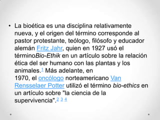 • La bioética es una disciplina relativamente
  nueva, y el origen del término corresponde al
  pastor protestante, teólogo, filósofo y educador
  alemán Fritz Jahr, quien en 1927 usó el
  términoBio-Ethik en un artículo sobre la relación
  ética del ser humano con las plantas y los
  animales.1 Más adelante, en
  1970, el oncólogo norteamericano Van
  Rensselaer Potter utilizó el término bio-ethics en
  un artículo sobre "la ciencia de la
  supervivencia".2 3 4
 