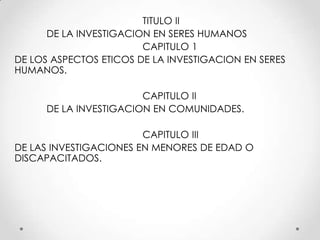 TITULO II
      DE LA INVESTIGACION EN SERES HUMANOS
                        CAPITULO 1
DE LOS ASPECTOS ETICOS DE LA INVESTIGACION EN SERES
HUMANOS.

                        CAPITULO II
      DE LA INVESTIGACION EN COMUNIDADES.

                        CAPITULO III
DE LAS INVESTIGACIONES EN MENORES DE EDAD O
DISCAPACITADOS.
 