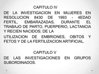 CAPITULO IV
DE LA INVESTIGACION EN MUJERES EN
RESOLUCION 8430 DE 1993 - 4EDAD
FERTIL,   EMBARAZADAS,     DURANTE      EL
TRABAJO DE PARTO, PUERPERIO, LACTANCIA
Y RECIEN NACIDOS; DE LA
UTILIZACION DE EMBRIONES, OBITOS Y
FETOS Y DE LA FERTILIZACION ARTIFICIAL.

           CAPITULO V
DE LAS INVESTIGACIONES       EN   GRUPOS
SUBORDINADOS.
 