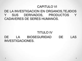 CAPITULO VI
DE LA INVESTIGACION EN ORGANOS,TEJIDOS
Y   SUS    DERIVADOS,   PRODUCTOS    Y
CADAVERES DE SERES HUMANOS.



                 TITULO IV
DE    LA    BIOSEGURIDAD     DE   LAS
INVESTIGACIONES.
 
