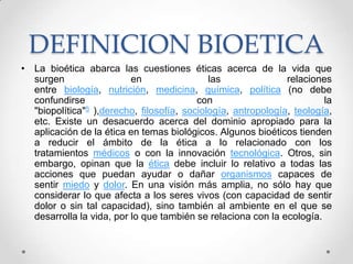 DEFINICION BIOETICA
• La bioética abarca las cuestiones éticas acerca de la vida que
  surgen                  en                 las               relaciones
  entre biología, nutrición, medicina, química, política (no debe
  confundirse                             con                           la
  "biopolítica"5 ),derecho, filosofía, sociología, antropología, teología,
  etc. Existe un desacuerdo acerca del dominio apropiado para la
  aplicación de la ética en temas biológicos. Algunos bioéticos tienden
  a reducir el ámbito de la ética a lo relacionado con los
  tratamientos médicos o con la innovación tecnológica. Otros, sin
  embargo, opinan que la ética debe incluir lo relativo a todas las
  acciones que puedan ayudar o dañar organismos capaces de
  sentir miedo y dolor. En una visión más amplia, no sólo hay que
  considerar lo que afecta a los seres vivos (con capacidad de sentir
  dolor o sin tal capacidad), sino también al ambiente en el que se
  desarrolla la vida, por lo que también se relaciona con la ecología.
 