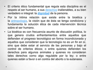 • El criterio ético fundamental que regula esta disciplina es el
  respeto al ser humano, a sus derechos inalienables, a su bien
  verdadero e integral: la dignidad de la persona.
• Por la íntima relación que existe entre la bioética y
  la antropología, la visión que de ésta se tenga condiciona y
  fundamenta la solución ética de cada intervención técnica
  sobre el ser humano.
• La bioética es con frecuencia asunto de discusión política, lo
  que genera crudos enfrentamientos entre aquellos que
  defienden el progreso tecnológico en forma incondicionada y
  aquellos que consideran que la tecnología no es un fin en sí,
  sino que debe estar al servicio de las personas y bajo el
  control de criterios éticos; o entre quienes defienden los
  derechos para algunos animales y quienes no consideran
  tales derechos como algo regulable por la ley; o entre
  quienes están a favor o en contra del aborto o la eutanasia.
 