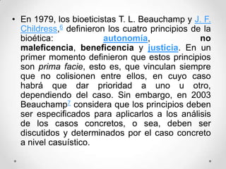 • En 1979, los bioeticistas T. L. Beauchamp y J. F.
  Childress,6 definieron los cuatro principios de la
  bioética:             autonomía,               no
  maleficencia, beneficencia y justicia. En un
  primer momento definieron que estos principios
  son prima facie, esto es, que vinculan siempre
  que no colisionen entre ellos, en cuyo caso
  habrá que dar prioridad a uno u otro,
  dependiendo del caso. Sin embargo, en 2003
  Beauchamp7 considera que los principios deben
  ser especificados para aplicarlos a los análisis
  de los casos concretos, o sea, deben ser
  discutidos y determinados por el caso concreto
  a nivel casuístico.
 