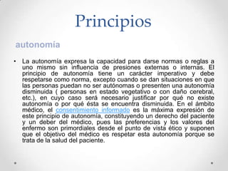 Principios
autonomía
• La autonomía expresa la capacidad para darse normas o reglas a
  uno mismo sin influencia de presiones externas o internas. El
  principio de autonomía tiene un carácter imperativo y debe
  respetarse como norma, excepto cuando se dan situaciones en que
  las personas puedan no ser autónomas o presenten una autonomía
  disminuida ( personas en estado vegetativo o con daño cerebral,
  etc.), en cuyo caso será necesario justificar por qué no existe
  autonomía o por qué ésta se encuentra disminuida. En el ámbito
  médico, el consentimiento informado es la máxima expresión de
  este principio de autonomía, constituyendo un derecho del paciente
  y un deber del médico, pues las preferencias y los valores del
  enfermo son primordiales desde el punto de vista ético y suponen
  que el objetivo del médico es respetar esta autonomía porque se
  trata de la salud del paciente.
 