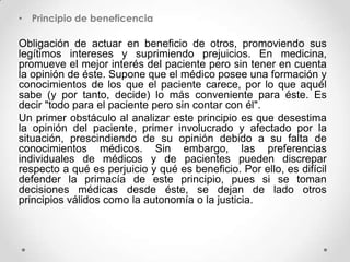 • Principio de beneficencia

Obligación de actuar en beneficio de otros, promoviendo sus
legítimos intereses y suprimiendo prejuicios. En medicina,
promueve el mejor interés del paciente pero sin tener en cuenta
la opinión de éste. Supone que el médico posee una formación y
conocimientos de los que el paciente carece, por lo que aquél
sabe (y por tanto, decide) lo más conveniente para éste. Es
decir "todo para el paciente pero sin contar con él".
Un primer obstáculo al analizar este principio es que desestima
la opinión del paciente, primer involucrado y afectado por la
situación, prescindiendo de su opinión debido a su falta de
conocimientos médicos. Sin embargo, las preferencias
individuales de médicos y de pacientes pueden discrepar
respecto a qué es perjuicio y qué es beneficio. Por ello, es difícil
defender la primacía de este principio, pues si se toman
decisiones médicas desde éste, se dejan de lado otros
principios válidos como la autonomía o la justicia.
 