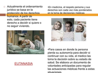    Actualmente el ordenamiento     •En medicina, el respeto persona y sus
    jurídico se basa en la          derechos son cada vez más ponderados
    protección de los derechos      en la toma de decisiones médicas
    humanos. A partir de
    esto, cada paciente tiene
    derecho a decidir si quiere o
    no seguir viviendo.




                                    •Para casos en donde la persona
                                    pierda su autonomía para decidir si
                                    continuar con su vida, el medico las
                                    toma la decisión sobre su estado de
                                    salud. Se elabora un documento de
          EUTANASIA
                                    voluntades anticipadas para regular
                                    las actuaciones médicas frente a estas
 