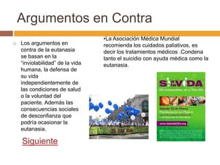 Argumentos en Contra
                                  •La Asociación Médica Mundial
   Los argumentos en             recomienda los cuidados paliativos, es
    contra de la eutanasia        decir los tratamientos médicos .Condena
    se basan en la                tanto el suicidio con ayuda médica como la
    “inviolabilidad” de la vida   eutanasia.
    humana, la defensa de
    su vida
    independientemente de
    las condiciones de salud
    o la voluntad del
    paciente. Además las
    consecuencias sociales
    de desconfianza que
    podría ocasionar la
    eutanasia.

    Siguiente
 