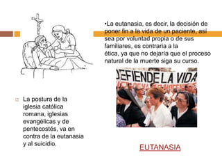 •La eutanasia, es decir, la decisión de
                             poner fin a la vida de un paciente, así
                             sea por voluntad propia o de sus
                             familiares, es contraria a la
                             ética, ya que no dejaría que el proceso
                             natural de la muerte siga su curso.




   La postura de la
    iglesia católica
    romana, iglesias
    evangélicas y de
    pentecostés, va en
    contra de la eutanasia
    y al suicidio.
                                         EUTANASIA
 