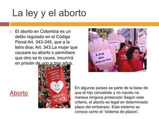 La ley y el aborto
   El aborto en Colombia es un
    delito regulado en el Código
    Penal Art. 343-345, que a la
    letra dice; Art. 343.La mujer que
    causare su aborto o permitiere
    que otro se lo cause, incurrirá
    en prisión de uno a tres años.




                                   En algunos países se parte de la base de
Aborto                             que el hijo concebido y no nacido no
                                   merece ninguna protección Según este
                                   criterio, el aborto es legal en determinado
                                   plazo del embarazo. Este sistema se
                                   conoce como el “sistema de plazos”.
 