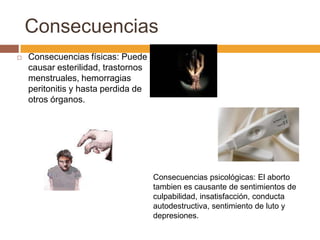 Consecuencias
   Consecuencias físicas: Puede
    causar esterilidad, trastornos
    menstruales, hemorragias
    peritonitis y hasta perdida de
    otros órganos.




                                     Consecuencias psicológicas: El aborto
                                     tambien es causante de sentimientos de
                                     culpabilidad, insatisfacción, conducta
                                     autodestructiva, sentimiento de luto y
                                     depresiones.
 