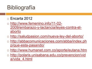 Bibliografía
   Encarta 2012
   http://www.femenino.info/11-02-
    2009/embarazo-y-lactancia/leyes-contra-el-
    aborto
   http://saludpasion.com/nueva-ley-del-aborto/
   http://abbacomunicaciones.com/abba/index.ph
    p/que-esta-pasando/
   http://www.humanet.com.co/aporte/eutana.htm
   http://polaris.unisabana.edu.co/prevencion/vid
    a/vida_4.html
 
