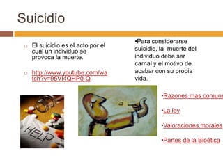 Suicidio
                                     •Para considerarse
    El suicidio es el acto por el
     cual un individuo se            suicidio, la muerte del
     provoca la muerte.              individuo debe ser
                                     carnal y el motivo de
    http://www.youtube.com/wa       acabar con su propia
     tch?v=95VI4QHP0-Q               vida.

                                              •Razones mas comune

                                              •La ley

                                              •Valoraciones morales

                                              •Partes de la Bioética
 