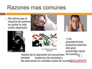Razones mas comunes
   Se estima que la
    mayoría de quienes
    se quitan la vida
    sufren depresión.



                                                     • Los
                                                     procedimientos
                                                     psíquicos abarcan
                                                     otro gran
                                                     porcentaje casos
              •Aparte de la depresión se encuentran de suicidio.
              también      trastornos de ansiedad y
                                                         SIGUIENTE
              las adicciones en variados casos de suicidio.
 