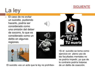 SIGUIENTE
La ley
    El caso de no evitar
     un suicidio, pudiendo
     hacerlo, podría ser
     considerado como
     una omisión del deber
     de socorro, lo que es
     considerado como un
     delito en algunas
     regiones.


                                                     •Si el suicidio se toma como
                                                     ejercicio en pleno uso de
                                                     las facultades mentales no
                                                     se podría impedir, ya que de
                                                     lo contrario podría tratarse
    El suicidio «es un acto que la ley no prohíbe»   de un delito de coacción.
 