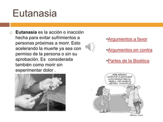 Eutanasia
   Eutanasia es la acción o inacción
    hecha para evitar sufrimientos a    •Argumentos a favor
    personas próximas a morir. Esto
    acelerando la muerte ya sea con     •Argumentos en contra
    permiso de la persona o sin su
    aprobación. Es considerada          •Partes de la Bioética
    también como morir sin
    experimentar dolor .
 