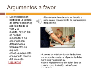 Argumentos a favor
   Los médicos son           •Usualmente la eutanasia es llevada a
    participes ,a la hora     cabo con el conocimiento de los familiares
    de tomar decisiones       del paciente.
    sobre el fin de la
    vida y la
    muerte, hoy en día
    es normal
    suspender o no
    continuar con
    determinados
    tratamientos en
    algunos
    casos, aunque esto
                            • A veces los médicos toman la decisión
    ocasione la muerte      por su propia cuenta ,si el paciente debe
    del paciente.           morir o no y aceleran su
    Siguiente               muerte, rápidamente y sin dolor. Esto se
                            conoce como limitación del esfuerzo
 