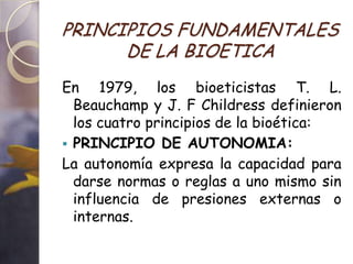 PRINCIPIOS FUNDAMENTALES
      DE LA BIOETICA
En 1979, los bioeticistas T. L.
  Beauchamp y J. F Childress definieron
  los cuatro principios de la bioética:
 PRINCIPIO DE AUTONOMIA:
La autonomía expresa la capacidad para
  darse normas o reglas a uno mismo sin
  influencia de presiones externas o
  internas.
 