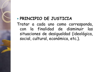 PRINCIPIO DE JUSTICIA
Tratar a cada uno como corresponda,
 con la finalidad de disminuir las
 situaciones de desigualdad (ideológica,
 social, cultural, económica, etc.).
 