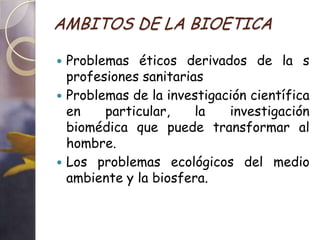 AMBITOS DE LA BIOETICA

 Problemas éticos derivados de la s
  profesiones sanitarias
 Problemas de la investigación científica
  en    particular,    la   investigación
  biomédica que puede transformar al
  hombre.
 Los problemas ecológicos del medio
  ambiente y la biosfera.
 