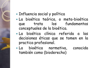  Influencia social y política
 La bioética teórica, o meta-bioética
  que      trata      los      fundamentos
  conceptuales de la bioética.
 La bioética clínica referida a las
  decisiones éticas que se tomen en la
  practica profesional.
 La    bioética    normativa,     conocida
  también como (bioderecho)
 