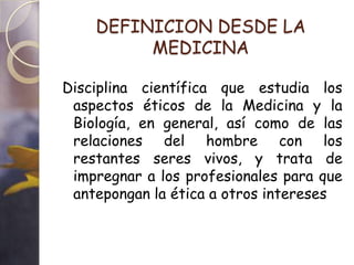 DEFINICION DESDE LA
         MEDICINA

Disciplina científica que estudia los
 aspectos éticos de la Medicina y la
 Biología, en general, así como de las
 relaciones del hombre con los
 restantes seres vivos, y trata de
 impregnar a los profesionales para que
 antepongan la ética a otros intereses
 