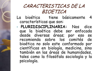 CARACTERISTICAS DE LA
         BIOETICA
La bioética       tiene básicamente 4
  características que son:
• PLURIDISCIPLINARIA:         Nos dice
  que la bioética debe ser enfocada
  desde diversas áreas; por eso se
  recomienda sobre los comités de
  bioética no solo este conformado por
  científicos en biología, medicina, sino
  también en las áreas de humanidades,
  tales como la filosófala sociología y la
  psicología.
 