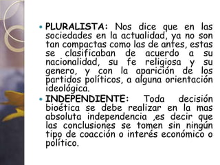  PLURALISTA: Nos dice que en las
  sociedades en la actualidad, ya no son
  tan compactas como las de antes, estas
  se clasificaban de acuerdo a su
  nacionalidad, su fe religiosa y su
  genero, y con la aparición de los
  partidos políticos, a alguna orientación
  ideológica.
 INDEPENDIENTE:          Toda    decisión
  bioética se debe realizar en la mas
  absoluta independencia ,es decir que
  las conclusiones se tomen sin ningún
  tipo de coacción o interés económico o
  político.
 