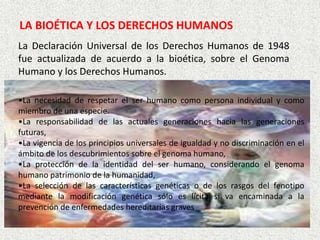 LA BIOÉTICA Y LOS DERECHOS HUMANOS
La Declaración Universal de los Derechos Humanos de 1948
fue actualizada de acuerdo a la bioética, sobre el Genoma
Humano y los Derechos Humanos.
•La necesidad de respetar el ser humano como persona individual y como
miembro de una especie.
•La responsabilidad de las actuales generaciones hacia las generaciones
futuras,
•La vigencia de los principios universales de igualdad y no discriminación en el
ámbito de los descubrimientos sobre el genoma humano,
•La protección de la identidad del ser humano, considerando el genoma
humano patrimonio de la humanidad,
•La selección de las características genéticas o de los rasgos del fenotipo
mediante la modificación genética sólo es lícita si va encaminada a la
prevención de enfermedades hereditarias graves

 