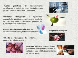 • Huellas
genéticas.
El
reconocimiento,
identificación o análisis de genes (portadores, por
ejemplo, de enfermedades o capacidades)
•Alimentos
transgénicos
u
organismos
manipulados genéticamente, incrementando la
lista de plaguicidas y sustancias químicas no
suficientemente controladas.
Nuevas tecnologías reproductivas. La
inseminación artificial y la fecundación in vitro,

Trasplantes de órganos.

•Aborto o interrupción del embarazo
durante los primeros meses.

Eutanasia o «buena muerte» de una
persona causada por otra, cuando la
calidad de vida está bajo condiciones
de inconsciencia.

 