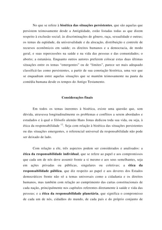 No que se refere à bioética das situações persistentes, que são aquelas que
persistem teimosamente desde a Antigüidade, estão listadas todas as que dizem
respeito à exclusão social; às discriminações de gênero, raça, sexualidade e outras;
os temas da eqüidade, da universalidade e da alocação, distribuição e controle de
recursos econômicos em saúde; os direitos humanos e a democracia, de modo
geral, e suas repercussões na saúde e na vida das pessoas e das comunidades; o
aborto; a eutanásia. Enquanto outros autores preferem colocar estas duas últimas
situações entre os temas “emergentes” ou de “limites”, parece ser mais adequado
classificá-las como persistentes, a partir de sua conotação histórica, uma vez que
se enquadram entre aquelas situações que se mantém teimosamente na pauta da
comédia humana desde os tempos do Antigo Testamento.
Considerações finais
Em todos os temas inerentes à bioética, existe uma questão que, sem
dúvida, atravessa longitudinalmente os problemas e conflitos a serem abordados e
estudados e à qual o filósofo alemão Hans Jonas dedicou toda sua vida, ou seja, à
ética da responsabilidade 12
. Seja com relação à bioética das situações persistentes
ou das situações emergentes, o referencial universal da responsabilidade não pode
ser deixado de lado.
Com relação a ele, três aspectos podem ser considerados e analisados: a
ética da responsabilidade individual, que se refere ao papel e aos compromissos
que cada um de nós deve assumir frente a si mesmo e aos seus semelhantes, seja
em ações privadas ou públicas, singulares ou coletivas; a ética da
responsabilidade pública, que diz respeito ao papel e aos deveres dos Estados
democráticos frente não só a temas universais como a cidadania e os direitos
humanos, mas também com relação ao cumprimento das cartas constitucionais de
cada nação, principalmente nos capítulos referentes diretamente à saúde e vida das
pessoas; e a ética da responsabilidade planetária, que significa o compromisso
de cada um de nós, cidadãos do mundo, de cada país e do próprio conjunto de
 