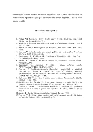 consecução de uma bioética realmente empenhada com a ética das situações da
vida humana e planetária (da qual a humana diretamente depende...) no seu mais
amplo sentido.
Referências bibliográficas
1. Potter, VR. Bioethics – bridge to the future. Prentice Hall Inc., Englewood
Cliffs, New Jersey, USA; 1971.
2. Mori, M. A bioética: sua natureza e história. Humanidades (UnB), 1994; 9
(4): 332-341.
3. Reich, W. (ed.). Encyclopedia of Bioethics. The Free Press, New York;
1978.
4. Garrafa, V. Inclusão social no contexto político da bioética. Rev. Brasileira
Bioética, 2005; 1 (2):122-132.
5. Beauchamp, TL, Childress, JF. Principles of biomedical ethics. New York,
Oxford university Press, 1979.
6. Selleti, J, Garrafa,V. As raízes cristãs da autonomia. Editora Vozes,
Petrópolis, 2005.
7. Berlinguer, G. Questões de vida – ética, ciência, saúde.
APCE/Hucitec/CEBES, São Paulo, 1993.
8. Garrafa, V. Multi-inter-transdisciplinaridad, complejidad y totalidad
concreta. In: Garrafa, V, Kottow, M, Saada, A. (coords.). Estatuto
epistemológico de la bioética. Instituto de Investigaciones Jurídicas,
UNAM, México, 2005, pp. 67-86.
9. Schramm, FR. Toda ética é, antes, uma bioética. Humanidades (UnB),
1994; 9 (4): 324-331.
10. Berlinguer, G., Garrafa, V. O mercado humano – estudo bioético da
compra e venda de partes do corpo. 2a
. ed., Editora UnB, Brasília, 2001.
11. Garrafa,V., Porto, D. Intervention bioethics: a proposal for peripheral
countries in a context of power and injustice. Bioethics, 2003; 17 (5-6):
399-416.
12. Jonas, H. Il princípio responsabilità. Einaudi, Torino, 1990.
13. Garrafa, V. Bioética e ética profissional: esclarecendo a questão. Medicina
– Conselho Federal, 1998; número 97, p. 28.
 