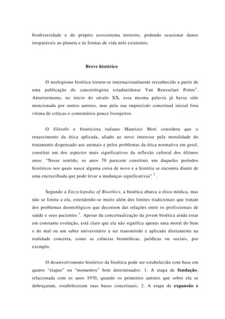 biodiversidade e do próprio ecossistema terrestre, podendo ocasionar danos
irreparáveis ao planeta e às formas de vida nele existentes.
Breve histórico
O neologismo bioética tornou-se internacionalmente reconhecido a partir de
uma publicação do cancerologista estadunidense Van Rensselaer Potter1
.
Anteriormente, no início do século XX, essa mesma palavra já havia sido
mencionada por outros autores, mas pela sua imprecisão conceitual inicial fora
vítima de críticas e comentários pouco lisonjeiros.
O filósofo e bioeticista italiano Maurizio Mori considera que o
renascimento da ética aplicada, aliado ao novo interesse pela moralidade do
tratamento dispensado aos animais e pelos problemas da ética normativa em geral,
constitui um dos aspectos mais significativos da reflexão cultural dos últimos
anos: “Nesse sentido, os anos 70 parecem constituir um daqueles períodos
históricos nos quais nasce alguma coisa de novo e a história se encontra diante de
uma encruzilhada que pode levar a mudanças significativas” 2
.
Segundo a Encyclopedia of Bioethics, a bioética abarca a ética médica, mas
não se limita a ela, estendendo-se muito além dos limites tradicionais que tratam
dos problemas deontológicos que decorrem das relações entre os profissionais de
saúde e seus pacientes 3
. Apesar da conceitualização da jovem bioética ainda estar
em constante evolução, está claro que ela não significa apenas uma moral do bem
e do mal ou um saber universitário a ser transmitido e aplicado diretamente na
realidade concreta, como as ciências biomédicas, jurídicas ou sociais, por
exemplo.
O desenvolvimento histórico da bioética pode ser estabelecido com base em
quatro “etapas” ou “momentos” bem determinados: 1. A etapa de fundação,
relacionada com os anos 1970, quando os primeiros autores que sobre ela se
debruçaram, estabeleceram suas bases conceituais; 2. A etapa de expansão e
 