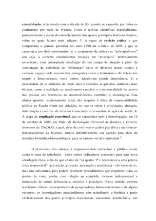 consolidação, relacionada com a década de 80, quando se expandiu por todos os
continentes por meio de eventos, livros e revistas científicas especializadas,
principalmente a partir do estabelecimento dos quatro princípios bioéticos básicos,
sobre os quais falarei mais adiante; 3. A etapa de revisão crítica e que
compreende o período posterior aos anos 1990 até o início de 2005, e que se
caracteriza por dois movimentos: a) o surgimento de críticas ao “principialismo”
(ou seja, a corrente estadunidense baseada em “princípios” pretensamente
universais), com conseqüente ampliação do seu campo de atuação a partir da
constatação da existência de “diferenças” entre os diversos atores sociais e
culturas, espaço onde movimentos emergentes como o feminismo e de defesa dos
negros e homossexuais, entre outros, adquiriram grande importância; b) a
necessidade de se enfrentar de modo ético e concreto as questões sanitárias mais
básicas, como a eqüidade no atendimento sanitário e a universalidade do acesso
das pessoas aos benefícios do desenvolvimento científico e tecnológico. Esta
última questão, extremamente atual, diz respeito à ética da responsabilidade
pública do Estado frente aos cidadãos, no que se refere à priorização, alocação,
distribuição e controle de recursos financeiros direcionados às ações de saúde; 4.
A etapa de ampliação conceitual, que se caracteriza após a homologação, em 10
de outubro de 2005, em Paris, da Declaração Universal de Bioética e Direitos
Humanos da UNESCO, a qual, além de confirmar o caráter pluralista e multi-inter-
transdisciplinar da bioética, amplia definitivamente sua agenda para além da
temática biomédica-biotecnológica, para os campos social e ambiental 4
.
O pluralismo dos valores, a responsabilidade individual e pública, assim
como o tema da tolerância - entre outros indicadores essenciais para uma nova
abordagem ética, além do que chamo de “os quatro ‘P’s necessários a uma prática
ética responsável” (prevenção, proteção, precaução e prudência) - são necessários,
mas não suficientes, pois podem favorecer procedimentos que respeitem todos os
pontos de vista, porém, com relação ao conteúdo, torna-se indispensável a
introdução de outros referenciais, critérios e princípios. Neste sentido, embora
recebendo críticas, principalmente de pesquisadores latino-americanos e de alguns
europeus, os investigadores estadunidenses vêm trabalhando a bioética a partir
exclusivamente dos quatro princípios tradicionais: autonomia, beneficência, não
 