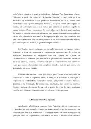 maleficência e justiça. A teoria principialista, criada por Tom Beauchamp e James
Childress a partir do conhecido “Relatório Belmont” e explicitada no livro
Principles of Biomedical Ethics, publicado inicialmente em 1979, tomou como
fundamento esses quatro princípios básicos 5
, os quais seriam uma espécie de
mantra, um instrumento acessível e prático para análise dos conflitos surgidos no
campo bioético. Como este contexto foi produzido a partir da visão anglo-saxônica
do mundo, o tema da autonomia foi maximizado hierarquicamente com relação aos
outros três, tornando-se uma espécie de super-princípio; este fato contribuiu para
que a visão individual dos conflitos passasse a ser aceita como vertente decisiva
para a resolução dos mesmos, o que nem sempre acontece 6
.
Em diversas nações indígenas, por exemplo, ou mesmo em algumas culturas
orientais, o tema da autonomia é praticamente desconhecido. O perigo na
utilização maximalista da autonomia está em cairmos no extremo do
individualismo exacerbado, que pode sufocar qualquer direcionamento no sentido
da visão inversa, coletiva, indispensável para o enfrentamento das tremendas
injustiças sociais relacionadas com a exclusão social e, mais do que nunca, hoje
constatadas em nosso planeta.
É necessário ressalvar, como já foi dito, que existem outras categorias ou
referenciais - como a responsabilidade, a proteção, a prudência, a libertação, a
tolerância e a solidariedade, entre tantas outras - que podem auxiliar na busca de
diretrizes e na formulação de normas mais ampliadas, mas sempre de interesse
bioético, embora, da mesma forma, sob o ponto de vista do rigor acadêmico
também necessitem ser constantemente reavaliadas e reinterpretadas.
A bioética como ética aplicada
Atualmente, a bioética se apresenta como “a procura de um comportamento
responsável de parte daquelas pessoas que devem decidir tipos de tratamento e de
pesquisa com relação à humanidade... Tendo descartado em nome da objetividade
qualquer forma de subjetividade, sentimentos ou mitos, a racionalidade científica
 