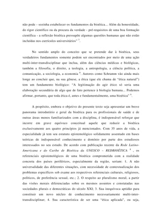 não pode - sozinha estabelecer os fundamentos da bioética... Além da honestidade,
do rigor científico ou da procura da verdade - pré-requisitos de uma boa formação
científica - a reflexão bioética pressupõe algumas questões humanas que não estão
incluídas nos currículos universitários” 7
.
No sentido amplo do conceito que se pretende dar à bioética, seus
verdadeiros fundamentos somente podem ser encontrados por meio de uma ação
multi-inter-transdisciplinar que inclua, além das ciências médicas e biológicas,
também a filosofia, o direito, a teologia, a antropologia, a ciência política, a
comunicação, a sociologia, a economia 8
. Autores como Schramm vão ainda mais
longe ao concluir que, na sua gênese, a ética (que ele chama de “ética natural”)
tem um fundamento biológico: “A legitimação do agir ético só seria uma
elaboração secundária de algo que de fato pertence à biologia humana... Podemos
afirmar, portanto, que toda ética é, antes e fundamentalmente, uma bioética” 9
.
A propósito, embora o objetivo do presente texto seja apresentar um breve
panorama introdutório e geral da bioética para os profissionais de saúde e de
outras áreas menos familiarizados com a disciplina, é indispensável reforçar que
incorre em grave equívoco conceitual aquele que reduzir a bioética
exclusivamente aos quatro princípios já mencionados. Com 35 anos de vida, a
especialidade já tem seu estatuto epistemológico solidamente assentado em bases
teóricas de indispensável conhecimento e domínio por parte dos estudiosos
interessados no seu estudo. De acordo com publicação recente da Rede Latino-
Americana e do Caribe de Bioética da UNESCO – REDBIOÉTICA 8
, os
referenciais epistemológicos de uma bioética comprometida com a realidade
concreta dos países periféricos, especialmente da região, seriam: 1. A não
universalidade das diferentes situações, com necessidade de contextualização dos
problemas específicos sob exame aos respectivos referenciais culturais, religiosos,
políticos, de preferência sexual, etc.; 2. O respeito ao pluralismo moral, a partir
das visões morais diferenciadas sobre os mesmos assuntos e constatadas nas
sociedades plurais e democráticas do século XXI; 3. Sua inequívoca aptidão para
constituir um novo núcleo de conhecimento necessariamente multi-inter-
transdisciplinar; 4. Sua característica de ser uma “ética aplicada”, ou seja,
 