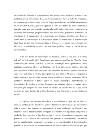 originária da filosofia e comprometida em proporcionar respostas concretas aos
conflitos que se apresentam; 5. A análise concreta dos fatos a partir do referencial
do pensamento complexo (na visão de Edgar Morin) ou da totalidade concreta (na
visão de Karel Kosik), que não significa a soma das partes de uma determinada
questão, mas sua interpretação estruturada onde todos conceitos e elementos se
iluminam mutuamente, proporcionando uma noção mais palpável e harmônica de
realidade; 6. A necessidade de estruturação do discurso bioético, que deve ter
como base a comunicação e a linguagem (para se manifestar), a argumentação
(que deve primar pela homogeneidade e lógica), a coerência (na exposição das
idéias) e a tolerância (relativa ao convívio pacífico frente a visões morais
diferenciadas).
Uma das bases de sustentação da bioética, como já foi dito, é a “ética
prática” ou “ética aplicada”. Atualmente, este campo específico da filosofia (ainda
contestado por muitos filósofos...) tem sua utilização mais aperfeiçoada, mais
acabada, exatamente através da bioética. Isso é até certo ponto natural, uma vez
que os grandes dilemas que passaram a se apresentar às pessoas e coletividades, na
suas vidas cotidiana e prática, principalmente dos últimos 50 anos, começaram a
exigir respostas ou decisões muitas vezes imediatas e sempre concretas. Neste
contexto, encontram-se temas como as novas tecnologias reprodutivas, os
transplantes de órgãos e tecidos humanos, as terapias gênicas e tantas outras
situações que atingem, de certo modo, os limites, os confins da vida, e que dizem
respeito ao mais íntimo da espécie humana e seu bem-estar e desenvolvimento
futuro.
A rapidez dos avanços científicos e tecnológicos exigiu que as diversas
áreas de conhecimento envolvidas com os fenômenos relacionados ao nascimento,
vida e morte das pessoas se adequassem à nova realidade. A filosofia, por
exemplo, viu-se repentinamente obrigada a caminhar com agilidade compatível à
evolução dos conceitos e das descobertas e com as conseqüentes mudanças que
passaram a se verificar no cotidiano das pessoas e coletividades. Parâmetros
morais secularmente estagnados passaram a ser questionados e transformados,
gerando a necessidade do estabelecimento de novos referenciais éticos que, por
 