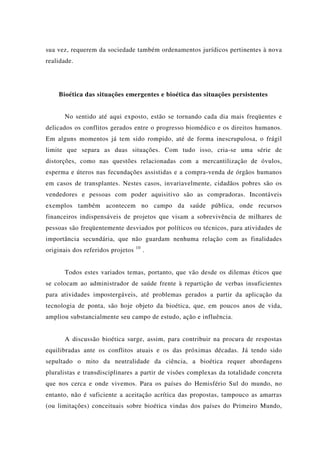 sua vez, requerem da sociedade também ordenamentos jurídicos pertinentes à nova
realidade.
Bioética das situações emergentes e bioética das situações persistentes
No sentido até aqui exposto, estão se tornando cada dia mais freqüentes e
delicados os conflitos gerados entre o progresso biomédico e os direitos humanos.
Em alguns momentos já tem sido rompido, até de forma inescrupulosa, o frágil
limite que separa as duas situações. Com tudo isso, cria-se uma série de
distorções, como nas questões relacionadas com a mercantilização de óvulos,
esperma e úteros nas fecundações assistidas e a compra-venda de órgãos humanos
em casos de transplantes. Nestes casos, invariavelmente, cidadãos pobres são os
vendedores e pessoas com poder aquisitivo são as compradoras. Incontáveis
exemplos também acontecem no campo da saúde pública, onde recursos
financeiros indispensáveis de projetos que visam a sobrevivência de milhares de
pessoas são freqüentemente desviados por políticos ou técnicos, para atividades de
importância secundária, que não guardam nenhuma relação com as finalidades
originais dos referidos projetos 10
.
Todos estes variados temas, portanto, que vão desde os dilemas éticos que
se colocam ao administrador de saúde frente à repartição de verbas insuficientes
para atividades impostergáveis, até problemas gerados a partir da aplicação da
tecnologia de ponta, são hoje objeto da bioética, que, em poucos anos de vida,
ampliou substancialmente seu campo de estudo, ação e influência.
A discussão bioética surge, assim, para contribuir na procura de respostas
equilibradas ante os conflitos atuais e os das próximas décadas. Já tendo sido
sepultado o mito da neutralidade da ciência, a bioética requer abordagens
pluralistas e transdisciplinares a partir de visões complexas da totalidade concreta
que nos cerca e onde vivemos. Para os países do Hemisfério Sul do mundo, no
entanto, não é suficiente a aceitação acrítica das propostas, tampouco as amarras
(ou limitações) conceituais sobre bioética vindas dos países do Primeiro Mundo,
 