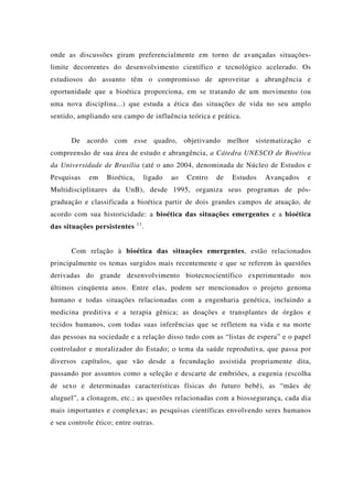 onde as discussões giram preferencialmente em torno de avançadas situações-
limite decorrentes do desenvolvimento científico e tecnológico acelerado. Os
estudiosos do assunto têm o compromisso de aproveitar a abrangência e
oportunidade que a bioética proporciona, em se tratando de um movimento (ou
uma nova disciplina...) que estuda a ética das situações de vida no seu amplo
sentido, ampliando seu campo de influência teórica e prática.
De acordo com esse quadro, objetivando melhor sistematização e
compreensão de sua área de estudo e abrangência, a Cátedra UNESCO de Bioética
da Universidade de Brasília (até o ano 2004, denominada de Núcleo de Estudos e
Pesquisas em Bioética, ligado ao Centro de Estudos Avançados e
Multidisciplinares da UnB), desde 1995, organiza seus programas de pós-
graduação e classificada a bioética partir de dois grandes campos de atuação, de
acordo com sua historicidade: a bioética das situações emergentes e a bioética
das situações persistentes 11
.
Com relação à bioética das situações emergentes, estão relacionados
principalmente os temas surgidos mais recentemente e que se referem às questões
derivadas do grande desenvolvimento biotecnocientífico experimentado nos
últimos cinqüenta anos. Entre elas, podem ser mencionados o projeto genoma
humano e todas situações relacionadas com a engenharia genética, incluindo a
medicina preditiva e a terapia gênica; as doações e transplantes de órgãos e
tecidos humanos, com todas suas inferências que se refletem na vida e na morte
das pessoas na sociedade e a relação disso tudo com as “listas de espera” e o papel
controlador e moralizador do Estado; o tema da saúde reprodutiva, que passa por
diversos capítulos, que vão desde a fecundação assistida propriamente dita,
passando por assuntos como a seleção e descarte de embriões, a eugenia (escolha
de sexo e determinadas características físicas do futuro bebê), as “mães de
aluguel”, a clonagem, etc.; as questões relacionadas com a biossegurança, cada dia
mais importantes e complexas; as pesquisas científicas envolvendo seres humanos
e seu controle ético; entre outras.
 